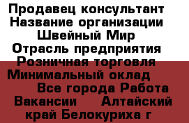 Продавец-консультант › Название организации ­ Швейный Мир › Отрасль предприятия ­ Розничная торговля › Минимальный оклад ­ 30 000 - Все города Работа » Вакансии   . Алтайский край,Белокуриха г.